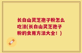 长白山灵芝孢子粉怎么吃法(长白山灵芝孢子粉的食用方法大全！)