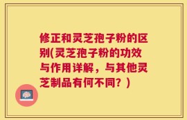 修正和灵芝孢子粉的区别(灵芝孢子粉的功效与作用详解，与其他灵芝制品有何不同？)