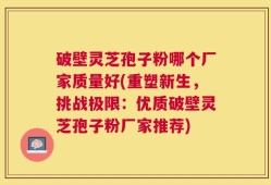 破壁灵芝孢子粉哪个厂家质量好(重塑新生，挑战极限：优质破壁灵芝孢子粉厂家推荐)