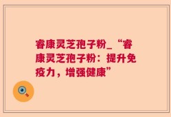 睿康灵芝孢子粉_“睿康灵芝孢子粉：提升免疫力，增强健康”