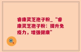 睿康灵芝孢子粉_“睿康灵芝孢子粉：提升免疫力，增强健康”