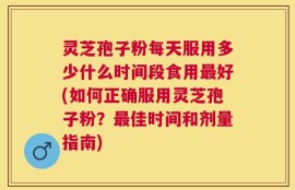 灵芝孢子粉每天服用多少什么时间段食用最好(如何正确服用灵芝孢子粉？最佳时间和剂量指南)