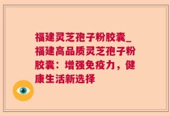 福建灵芝孢子粉胶囊_福建高品质灵芝孢子粉胶囊：增强免疫力，健康生活新选择