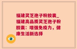 福建灵芝孢子粉胶囊_福建高品质灵芝孢子粉胶囊：增强免疫力，健康生活新选择