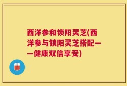 西洋参和锁阳灵芝(西洋参与锁阳灵芝搭配——健康双倍享受)