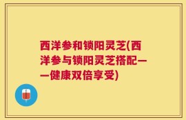 西洋参和锁阳灵芝(西洋参与锁阳灵芝搭配——健康双倍享受)