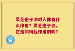 灵芝孢子油对人体有什么作用？灵芝孢子油，它是如何起作用的呢？