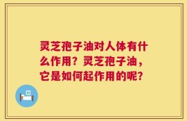 灵芝孢子油对人体有什么作用？灵芝孢子油，它是如何起作用的呢？