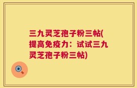 三九灵芝孢子粉三帖(提高免疫力：试试三九灵芝孢子粉三帖)