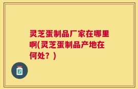 灵芝蛋制品厂家在哪里啊(灵芝蛋制品产地在何处？)