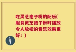 吃灵芝孢子粉的配乐(服食灵芝孢子粉时播放令人放松的音乐效果更好！)