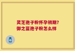 灵芝孢子粉怀孕初期？御之蓝孢子粉怎么样