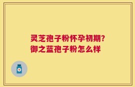 灵芝孢子粉怀孕初期？御之蓝孢子粉怎么样