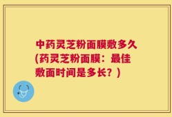 中药灵芝粉面膜敷多久(药灵芝粉面膜：最佳敷面时间是多长？)