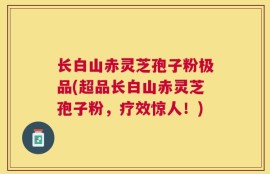 长白山赤灵芝孢子粉极品(超品长白山赤灵芝孢子粉，疗效惊人！)