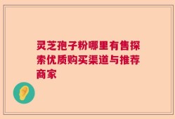灵芝孢子粉哪里有售探索优质购买渠道与推荐商家