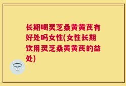 长期喝灵芝桑黄黄芪有好处吗女性(女性长期饮用灵芝桑黄黄芪的益处)