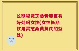 长期喝灵芝桑黄黄芪有好处吗女性(女性长期饮用灵芝桑黄黄芪的益处)