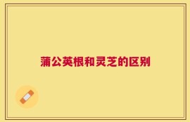 蒲公英根和灵芝的区别