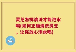 灵芝怎样清洗才能泡水喝(如何正确清洗灵芝，让你放心泡水喝)