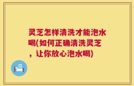 灵芝怎样清洗才能泡水喝(如何正确清洗灵芝，让你放心泡水喝)