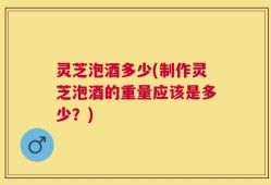灵芝泡酒多少(制作灵芝泡酒的重量应该是多少？)