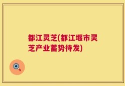 都江灵芝(都江堰市灵芝产业蓄势待发)
