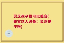 灵芝孢子粉可以美容(美容达人必备：灵芝孢子粉)