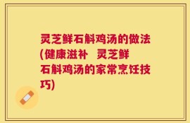 灵芝鲜石斛鸡汤的做法(健康滋补  灵芝鲜石斛鸡汤的家常烹饪技巧)