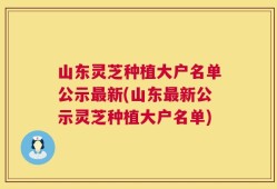 山东灵芝种植大户名单公示最新(山东最新公示灵芝种植大户名单)