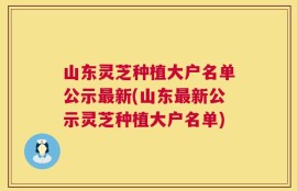 山东灵芝种植大户名单公示最新(山东最新公示灵芝种植大户名单)