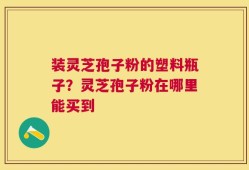 装灵芝孢子粉的塑料瓶子？灵芝孢子粉在哪里能买到