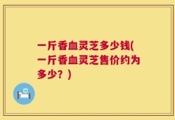 一斤香血灵芝多少钱(一斤香血灵芝售价约为多少？)