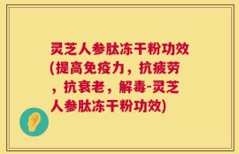 灵芝人参肽冻干粉功效(提高免疫力，抗疲劳，抗衰老，解毒-灵芝人参肽冻干粉功效)