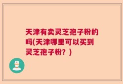 天津有卖灵芝孢子粉的吗(天津哪里可以买到灵芝孢子粉？)