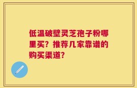 低温破壁灵芝孢子粉哪里买？推荐几家靠谱的购买渠道？