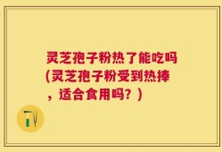 灵芝孢子粉热了能吃吗(灵芝孢子粉受到热捧，适合食用吗？)