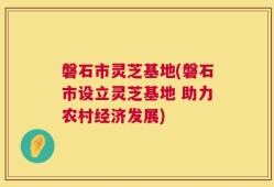 磐石市灵芝基地(磐石市设立灵芝基地 助力农村经济发展)