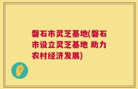 磐石市灵芝基地(磐石市设立灵芝基地 助力农村经济发展)