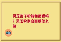 灵芝孢子粉能和面膜吗？灵芝粉家庭面膜怎么做