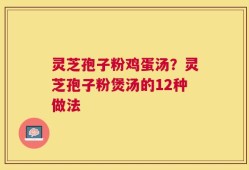灵芝孢子粉鸡蛋汤？灵芝孢子粉煲汤的12种做法