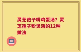 灵芝孢子粉鸡蛋汤？灵芝孢子粉煲汤的12种做法
