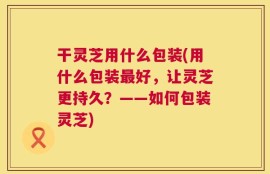 干灵芝用什么包装(用什么包装最好，让灵芝更持久？——如何包装灵芝)
