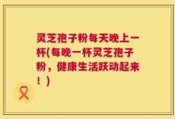 灵芝孢子粉每天晚上一杯(每晚一杯灵芝孢子粉，健康生活跃动起来！)