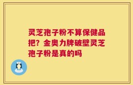 灵芝孢子粉不算保健品把？金奥力牌破壁灵芝孢子粉是真的吗