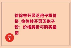 徐徐林芬灵芝孢子粉价格_徐徐林芬灵芝孢子粉：价格解析与购买指南
