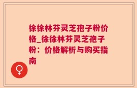 徐徐林芬灵芝孢子粉价格_徐徐林芬灵芝孢子粉：价格解析与购买指南
