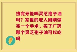 拔完牙能喝灵芝孢子油吗？家里的老人刚刚做完一个手术，买了广药那个灵芝孢子油可以吃吗