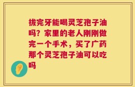 拔完牙能喝灵芝孢子油吗？家里的老人刚刚做完一个手术，买了广药那个灵芝孢子油可以吃吗