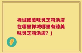 禅城臻美味灵芝鸡汤店在哪里禅城哪里有臻美味灵芝鸡汤店？)